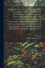 Botanical Contributions. 1865. [Characters of Some new Plants of California and Nevada, Chiefly From the Collections of Professor William H. Brewer, Botanist of the State Geological Survey of California, and of Dr. Charles L. Anderson, With Revisions of C