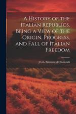 A History of the Italian Republics, Being a View of the Origin, Progress, and Fall of Italian Freedom