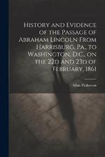 History and Evidence of the Passage of Abraham Lincoln From Harrisburg, Pa., to Washington, D.C., on the 22d and 23d of February, 1861