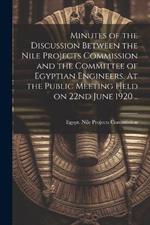 Minutes of the Discussion Between the Nile Projects Commission and the Committee of Egyptian Engineers. At the Public Meeting Held on 22nd June 1920 ..