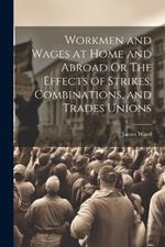 Workmen and Wages at Home and Abroad Or The Effects of Strikes, Combinations, and Trades Unions