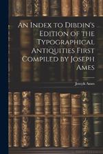 An Index to Dibdin's Edition of the Typographical Antiquities First Compiled by Joseph Ames