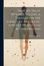 How we Treat Wounds To-day, a Treatise on the Subject of Antiseptic Surgery Which can be Understood