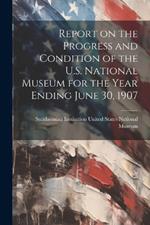 Report on the Progress and Condition of the U.S. National Museum for the Year Ending June 30, 1907