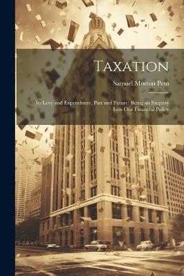 Taxation: Its Levy and Expenditure, Past and Future: Being an Enquiry Into Our Financial Policy - Samuel Morton Peto - cover