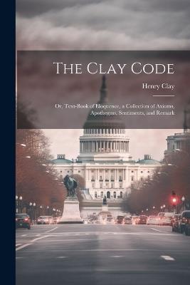 The Clay Code: Or, Text-book of Eloquence, a Collection of Axioms, Apothegms, Sentiments, and Remark - Henry Clay - cover