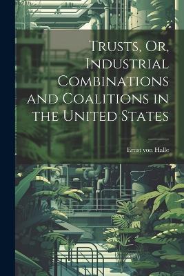 Trusts, Or, Industrial Combinations and Coalitions in the United States - Ernst Von Halle - cover