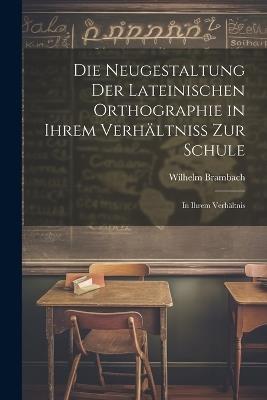 Die Neugestaltung der Lateinischen Orthographie in Ihrem Verhältniss zur Schule: In Ihrem Verhältnis - Wilhelm Brambach - cover