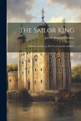 The Sailor King: William the Fourth, His Court and His Subjects - Joseph Fitzgerald Molloy - cover