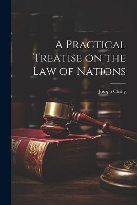 A Practical Treatise on the Law of Nations - Joseph Chitty - cover