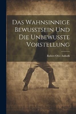 Das Wahnsinnige Bewusstsein und die Unbewusste Vorstellung - Robert Otto Anhuth - cover