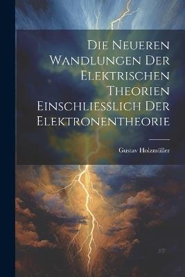 Die Neueren Wandlungen der Elektrischen Theorien Einschliesslich der Elektronentheorie - Gustav Holzmüller - cover