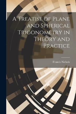 A Treatise of Plane and Spherical Trigonometry in Theory and Practice - Francis Nichols - cover