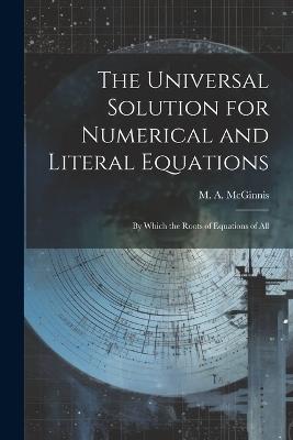 The Universal Solution for Numerical and Literal Equations; by Which the Roots of Equations of All - McGinnis M a (Michael Angelo) - cover