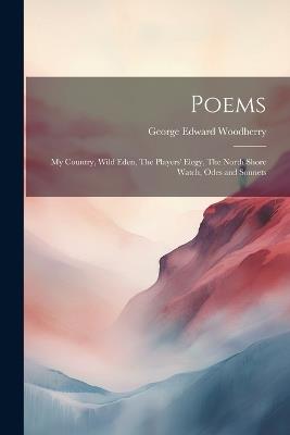 Poems: My Country, Wild Eden, The Players' Elegy, The North Shore Watch, Odes and Sonnets - Woodberry George Edward - cover