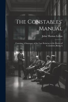 The Constables' Manual: Containg A Summary of the law Relating to the Duties of Constables, Being A - Loftus John Thomas - cover