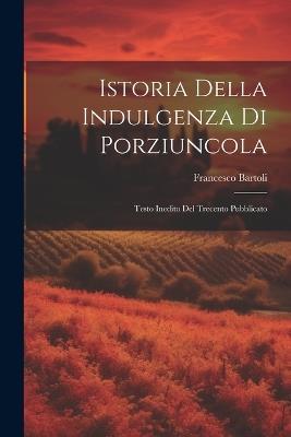 Istoria Della Indulgenza di Porziuncola: Testo Inedito del Trecento Pubblicato - Francesco Bartoli - cover