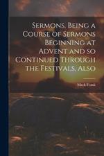 Sermons, Being a Course of Sermons Beginning at Advent and so Continued Through the Festivals, Also