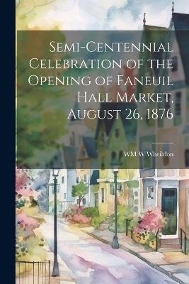 Semi-Centennial Celebration of the Opening of Faneuil Hall Market, August 26, 1876 - Wm W Wheildon - cover