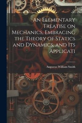 An Elementary Treatise on Mechanics, Embracing the Theory of Statics and Dynamics, and its Applicati - Augustus William Smith - cover