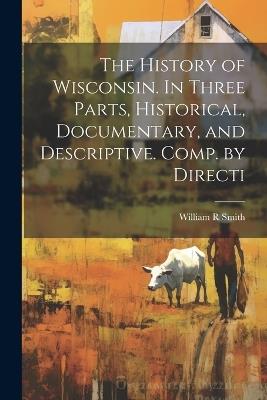 The History of Wisconsin. In Three Parts, Historical, Documentary, and Descriptive. Comp. by Directi - William R Smith - cover