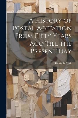 A History of Postal Agitation From Fifty Years ago Till the Present Day - Henry G Swift - cover