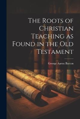 The Roots of Christian Teaching as Found in the Old Testament - George Aaron Barton - cover