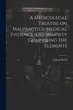 A Medicolegal Treatise on Malpractice, Medical Evidence and Insanity Comprising the Elements