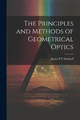 The Principles and Methods of Geometrical Optics - James Powell Cocke Southall - cover