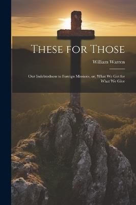 These for Those: Our Indebtedness to Foreign Missions, or, What We Get for What We Give - William Warren - cover