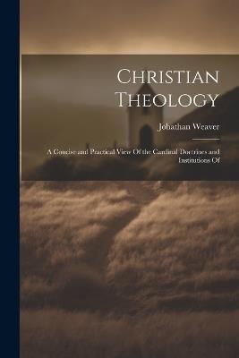 Christian Theology: A Concise and Practical View Of the Cardinal Doctrines and Institutions Of - Johathan Weaver - cover