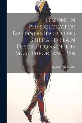 Lessons in Physiology for Beginners Including Brief and Plain Descriptions of the Most Important Par - George Dallas Lind - cover