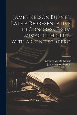 James Nelson Burnes, Late a Representative in Congress From Missouri. His Life, With a Concise Repro - James Nelson Burnes,Edward W De Knight - cover