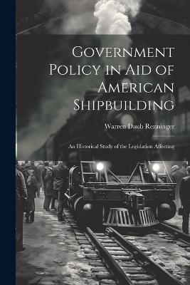 Government Policy in aid of American Shipbuilding; an Historical Study of the Legislation Affecting - Warren Daub Renninger - cover