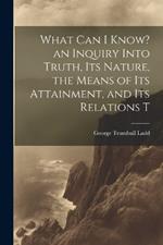 What can I Know? an Inquiry Into Truth, its Nature, the Means of its Attainment, and its Relations T