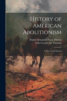 History of American Abolitionism; Its Four Great Epochs - Felix Gregory De Fontaine,Daniel Alexander Payne Murray - cover