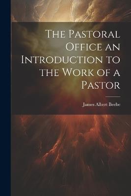 The Pastoral Office an Introduction to the Work of a Pastor - James Albert Beebe - cover