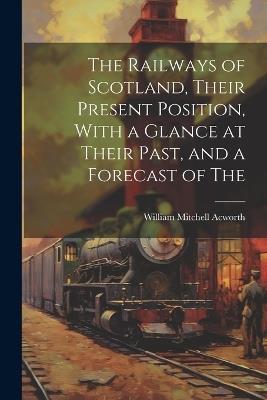 The Railways of Scotland, Their Present Position, With a Glance at Their Past, and a Forecast of The - William Mitchell Acworth - cover