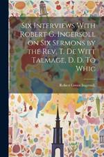 Six Interviews With Robert G. Ingersoll on six Sermons by the Rev. T. De Witt Talmage, D. D. To Whic