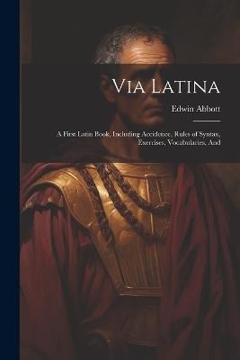 Via Latina: A First Latin Book, Including Accidence, Rules of Syntax, Exercises, Vocabularies, And - Edwin Abbott - cover