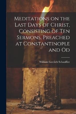 Meditations on the Last Days of Christ, Consisting of Ten Sermons, Preached at Constantinople and Od - William Gottlieb Schauffler - cover