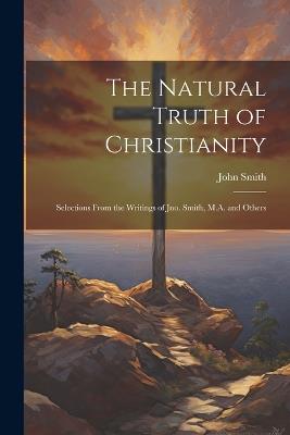 The Natural Truth of Christianity: Selections From the Writings of Jno. Smith, M.A. and Others - John Smith - cover