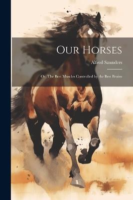 Our Horses: Or, The Best Muscles Controlled by the Best Brains - Alfred Saunders - cover