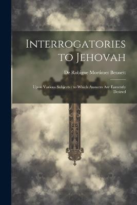 Interrogatories to Jehovah: Upon Various Subjects: to Which Answers are Earnestly Desired - De Robigne Mortimer Bennett - cover