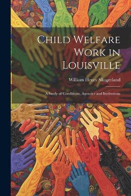 Child Welfare Work in Louisville: A Study of Conditions, Agencies and Institutions - William Henry Slingerland - cover