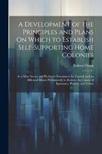 A Development of the Principles and Plans On Which to Establish Self-Supporting Home Colonies: As a Most Secure and Profitable Investment for Capital, and an Effectual Means Permanently to Remove the Causes of Ignorance, Poverty, and Crime