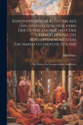 Kunsthistorische Regesten Aus Den Haushaltungsbüchern Der Gütergemeinschaft Der Geizkofler Und Des Reichspfeningmeisters Zacharias Geizkofler, 1576-1610: (Ein Beitrag Zur Kunstgeschichte Augsburgs) - Alfred Sitte - cover