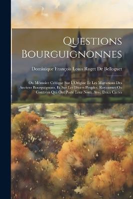 Questions Bourguignonnes: Ou Mémoire Critique Sur L'Origine Et Les Migrations Des Anciens Bourguignons, Et Sur Les Divers Peuples, Royaumes Ou Contrées Qui Ont Porté Leur Nom, Avec Deux Cartes - Dominique François Louis de Belloguet - cover