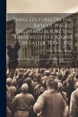 Three Lectures On the Rate of Wages, Delivered Before the University of Oxford in Easter Term, 1830: With a Preface On the Causes and Remedies of the Present Disturbances - Nassau William Senior - cover