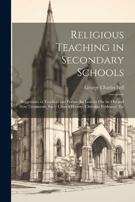 Religious Teaching in Secondary Schools: Suggestions to Teachers and Parents for Lessons On the Old and New Testaments, Early Church History, Christian Evidences, Etc - George Charles Bell - cover